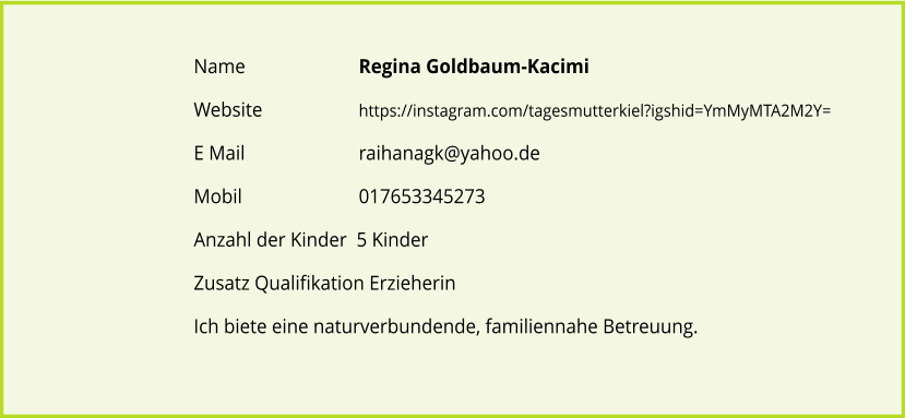 Name	 		Regina Goldbaum-Kacimi Website			https://instagram.com/tagesmutterkiel?igshid=YmMyMTA2M2Y= E Mail 			raihanagk@yahoo.de Mobil 			017653345273 Anzahl der Kinder  5 Kinder Zusatz Qualifikation Erzieherin  Ich biete eine naturverbundende, familiennahe Betreuung.
