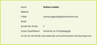 Name		Andrea Laudan  Website		 E Mail		andrea.tagespflege@onlinehome.de Mobil		 Anzahl der Kinder 	5 Zusatz Qualifikation	Fachkraft zur Frhpdagogik						 Ich bin fr die Kinder eine liebevolle und aufmerksame Vertrauensperson.